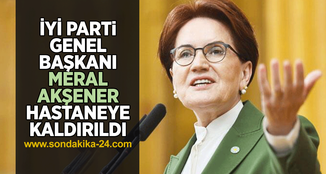 İYİ Parti Genel Başkanı Meral Akşener hastaneye kaldırıldı