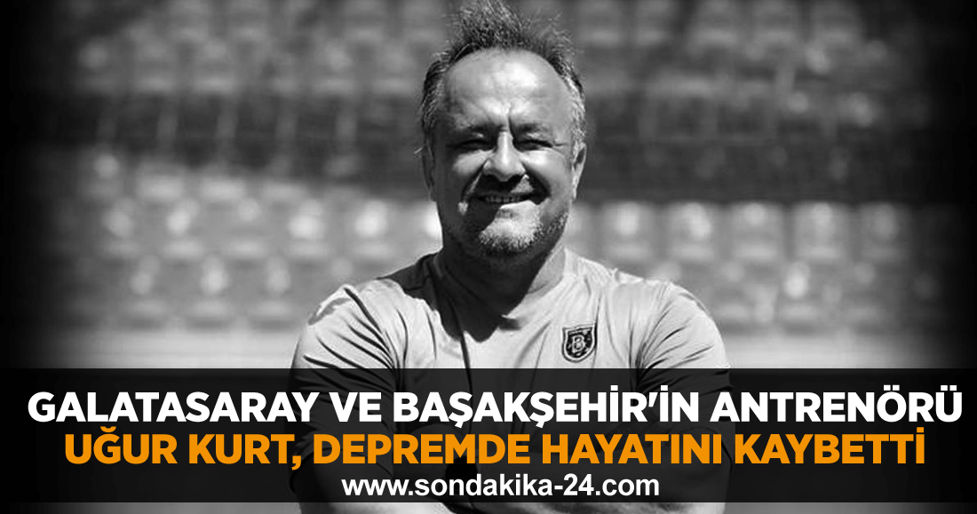 Galatasaray ve Başakşehir'in antrenörü Uğur Kurt, depremde hayatını kaybetti