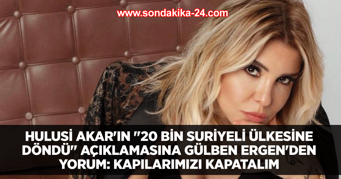 Hulusi Akar'ın "20 bin Suriyeli ülkesine döndü" açıklamasına Gülben Ergen'den yorum: Kapılarımızı kapatalım