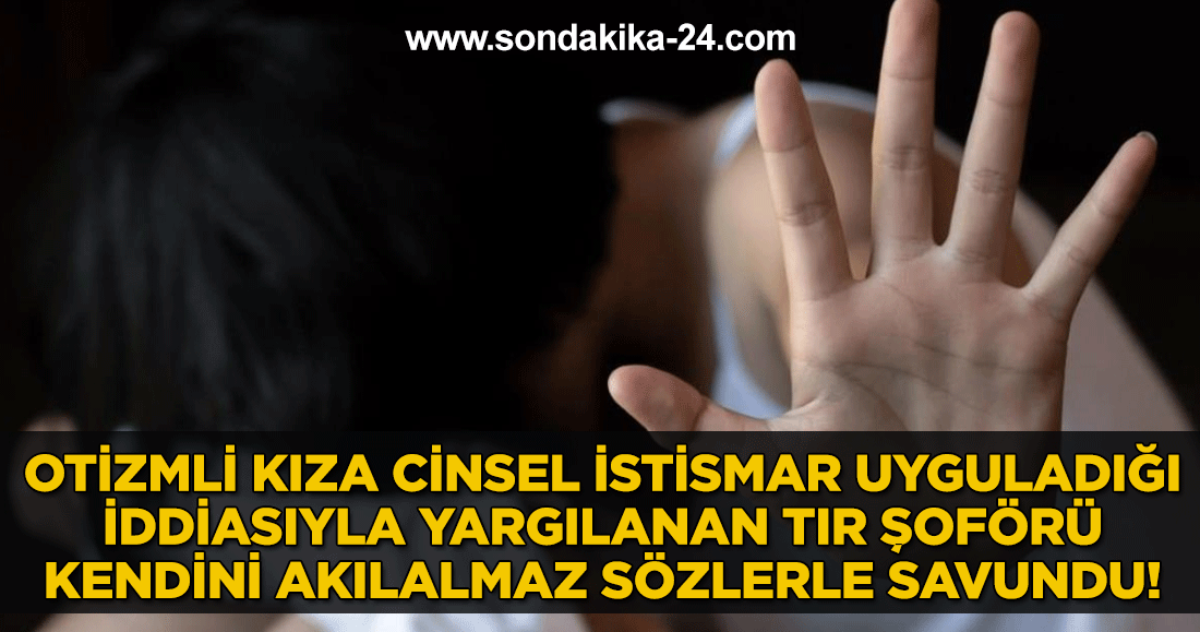 Otizmli kıza cinsel istismar uyguladığı iddiasıyla yargılanan tır şoförü kendini akılalmaz sözlerle savundu