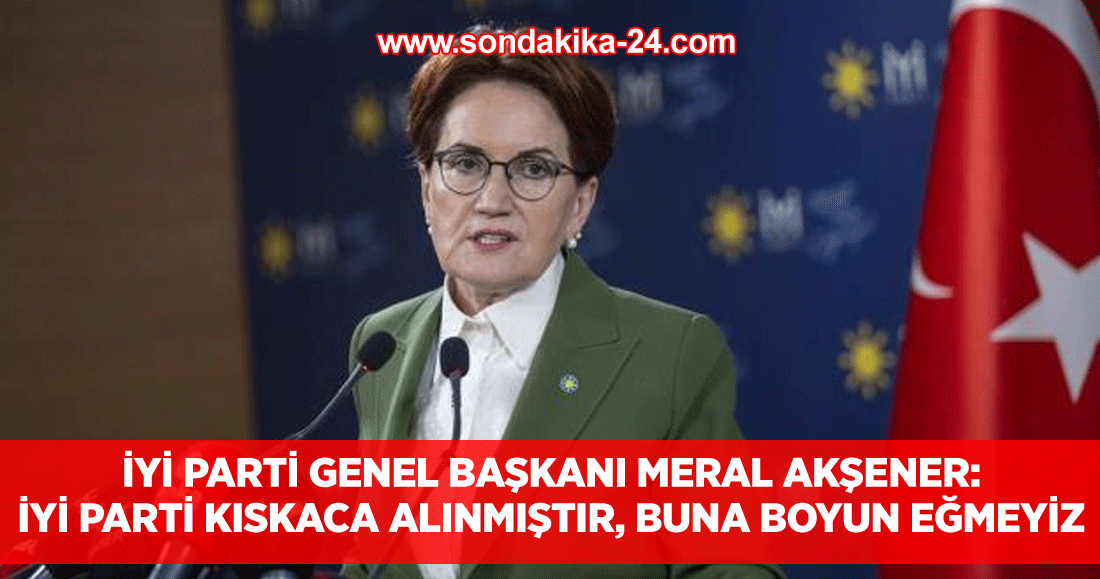 İYİ Parti Genel Başkanı Meral Akşener: İYİ Parti kıskaca alınmıştır, buna boyun eğmeyiz